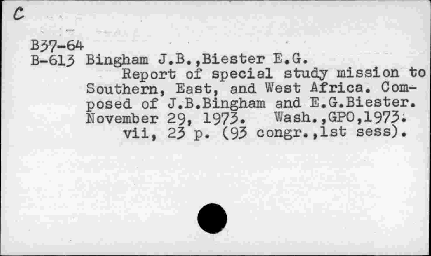 ﻿B37-64
B-613 Bingham J.B.,Biester E.G.
Report of special study mission to Southern, East, and West Africa. Composed of J.B.Bingham and E.G.Biester. November 29, 1975.	Wash.,GPO,1975»
vii, 23 p. (95 congr.,1st sess).